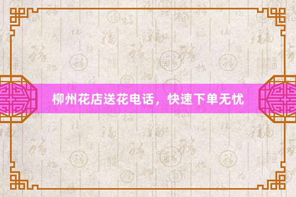 柳州花店送花电话，快速下单无忧