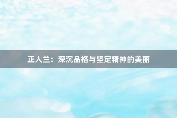 正人兰：深沉品格与坚定精神的美丽