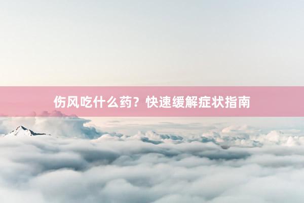 伤风吃什么药？快速缓解症状指南