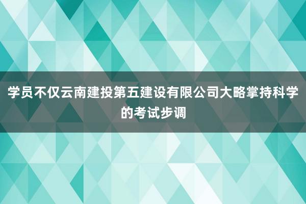 学员不仅云南建投第五建设有限公司大略掌持科学的考试步调